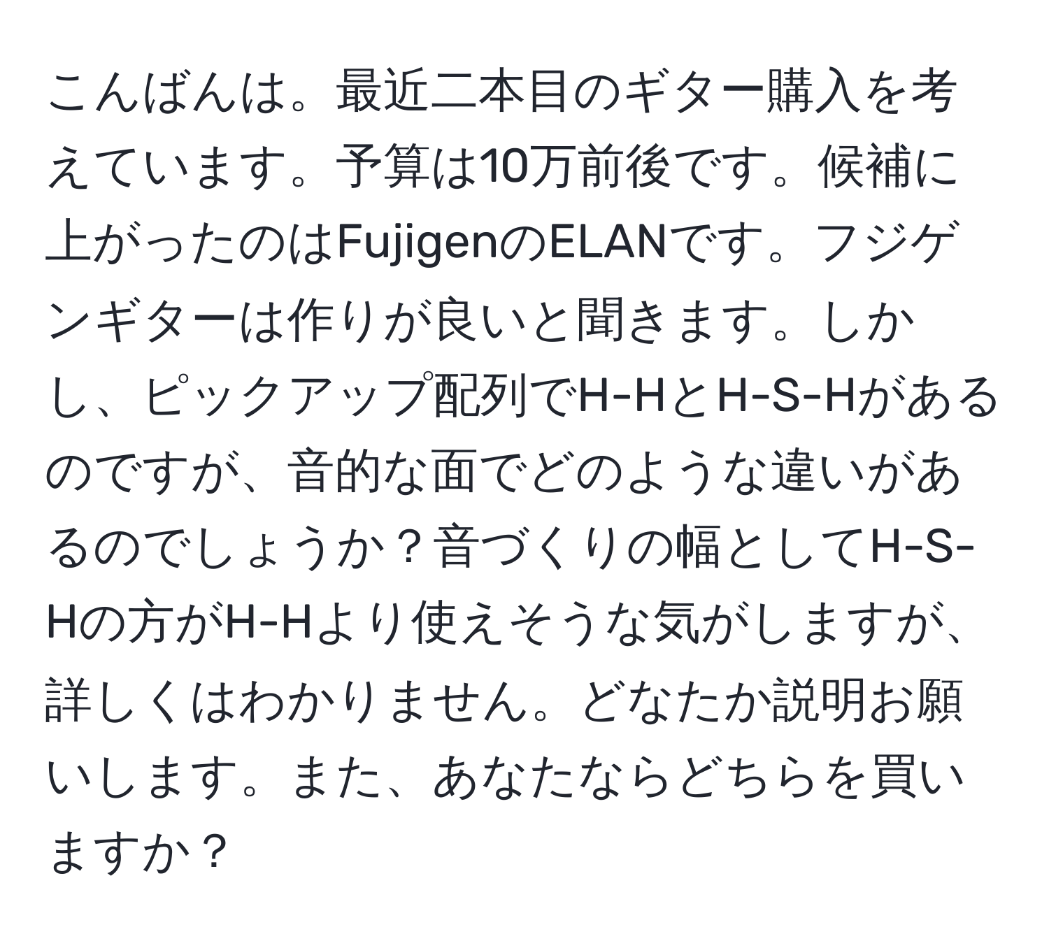 こんばんは。最近二本目のギター購入を考えています。予算は10万前後です。候補に上がったのはFujigenのELANです。フジゲンギターは作りが良いと聞きます。しかし、ピックアップ配列でH-HとH-S-Hがあるのですが、音的な面でどのような違いがあるのでしょうか？音づくりの幅としてH-S-Hの方がH-Hより使えそうな気がしますが、詳しくはわかりません。どなたか説明お願いします。また、あなたならどちらを買いますか？