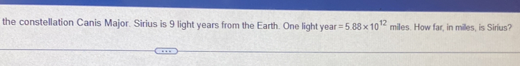the constellation Canis Major. Sirius is 9 light years from the Earth. One light year =5.88* 10^(12) miles. How far, in miles, is Sirius?