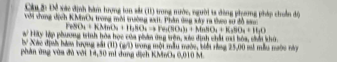 Cầu ấ: Đề xác định hàm lượng lon sắt (II) trong nước, người ta dùng phương pháp chuẩn độ 
với dung địch KMnO4 trong môi trường axt. Phân ứng xây ra theo sơ đồ saui
FeSO_4+KMnO_4+H_2SO_4to Fe_2(SO_4)_3+MnSO_4+K_2SO_4+H_2O
a Hãy lập phương trình hóa học của phản ứng trên, xác định chất ơxi hóa, chất khở. 
b/ Xác định hàm lượng sắt (I1) (g/l) trong một mẫu nước, biết rằng 25,00 mi mẫu nước này 
phản ứng vùa đủ với 14,30 mí dung dịch KMnO₄ 0,010 M.