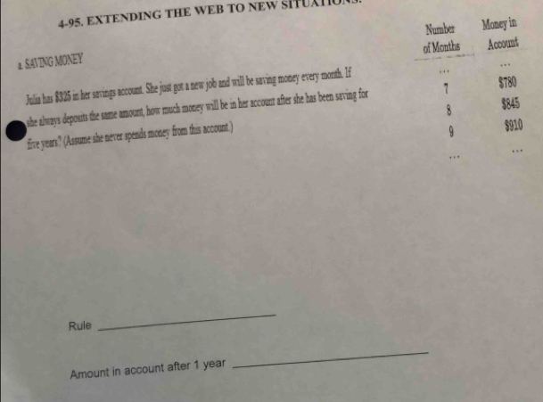 4-95. EXTENDING THE WEB TO NEW SITUATU 
a. SAVING MONEY 
Julia has $325 in her savings account. She just got a new job and will be saving money every month. If 
she always deposits the same amount, how much money will be in her account after she has been saving for
five years? (Assume she never spends money from this account.) 
Rule 
_ 
Amount in account after 1 year
_