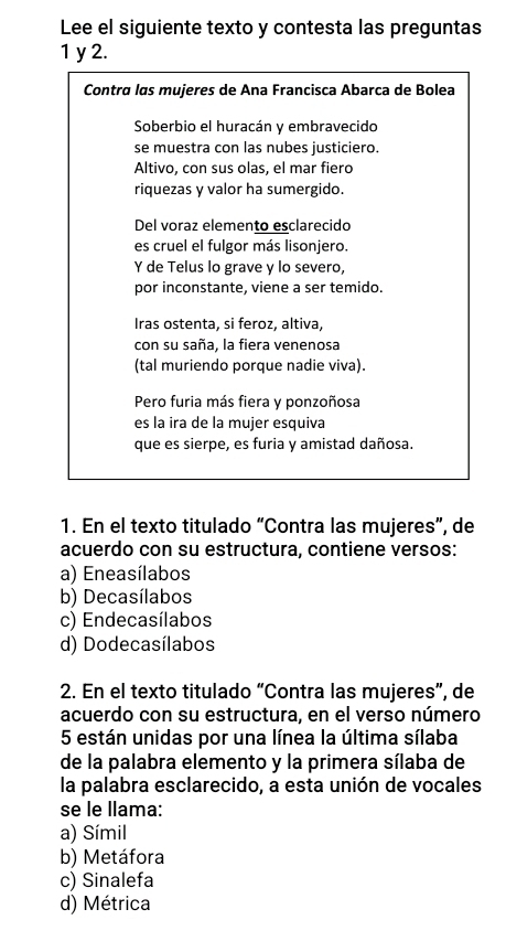 Lee el siguiente texto y contesta las preguntas
1 y 2.
Contra las mujeres de Ana Francisca Abarca de Bolea
Soberbio el huracán y embravecido
se muestra con las nubes justiciero.
Altivo, con sus olas, el mar fiero
riquezas y valor ha sumergido.
Del voraz elemento esclarecido
es cruel el fulgor más lisonjero.
Y de Telus lo grave y lo severo,
por inconstante, viene a ser temido.
Iras ostenta, si feroz, altiva,
con su saña, la fiera venenosa
(tal muriendo porque nadie viva).
Pero furia más fiera y ponzoñosa
es la ira de la mujer esquiva
que es sierpe, es furia y amistad dañosa.
1. En el texto titulado “Contra las mujeres”, de
acuerdo con su estructura, contiene versos:
a) Eneasílabos
b) Decasílabos
c) Endecasílabos
d) Dodecasílabos
2. En el texto titulado “Contra las mujeres”, de
acuerdo con su estructura, en el verso número
5 están unidas por una línea la última sílaba
de la palabra elemento y la primera sílaba de
la palabra esclarecido, a esta unión de vocales
se le llama:
a) Símil
b) Metáfora
c) Sinalefa
d) Métrica