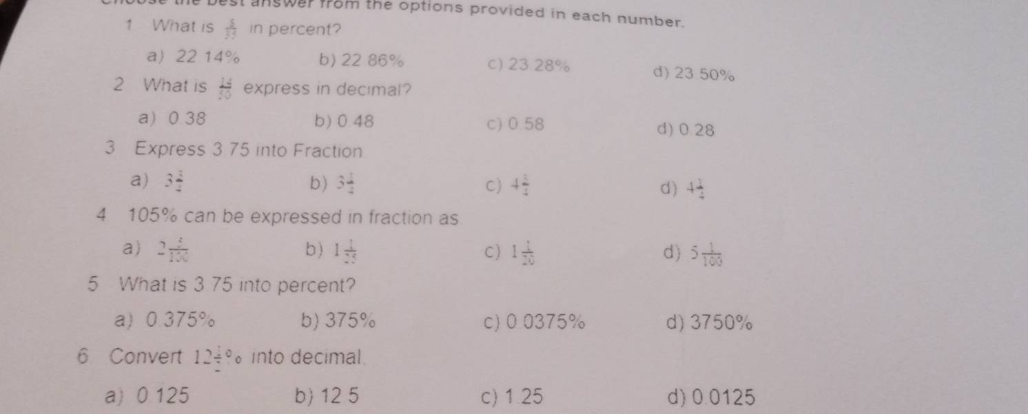 est answer from the options provided in each number.
1 What is  5/35  in percent?
a 22 14% b) 22 86% c) 23.28% d) 23 50%
2 What is  14/50  express in decimal?
a) 0.38 b) 0.48 c) 0.58
d) 0.28
3 Express 3.75 into Fraction
a) 3 3/2  b) 3 1/2  C) 4 3/4  4 1/4 
d)
4 105% can be expressed in fraction as
a) 2 1/100  b) 1 1/25  C) 1 1/20  d) 5 1/100 
5 What is 3 75 into percent?
a 0.375% b) 375% c) 0.0375% d) 3750%
6 Convert 12/°circ into decimal.
a) 0.125 b) 12 5 c) 1.25 d) 0.0125