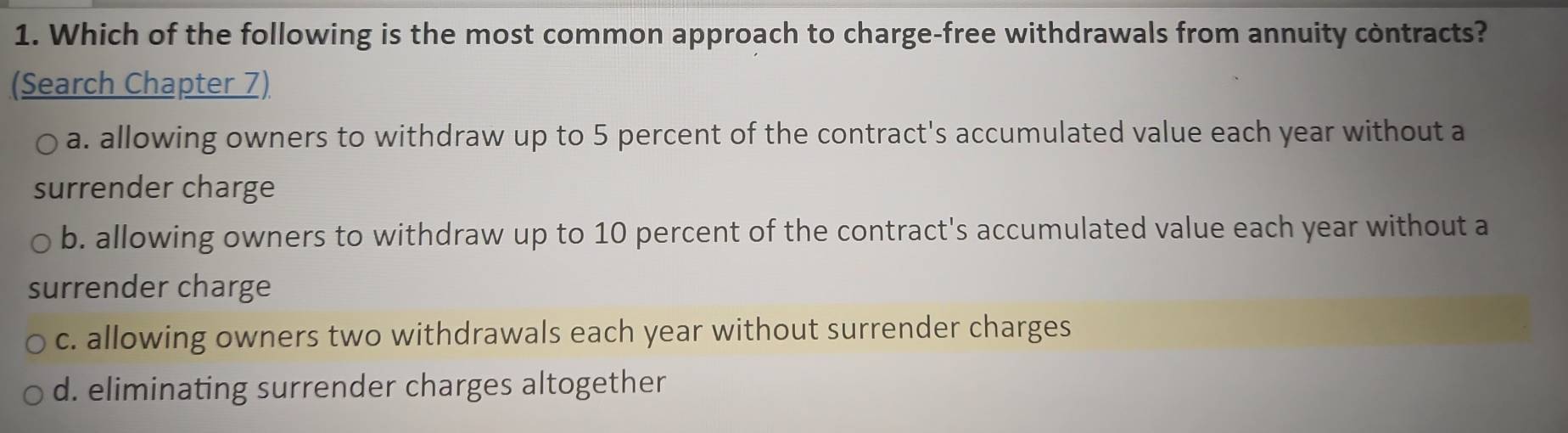 Which of the following is the most common approach to charge-free withdrawals from annuity contracts?
(Search Chapter 7)
a. allowing owners to withdraw up to 5 percent of the contract's accumulated value each year without a
surrender charge
b. allowing owners to withdraw up to 10 percent of the contract's accumulated value each year without a
surrender charge
c. allowing owners two withdrawals each year without surrender charges
d. eliminating surrender charges altogether