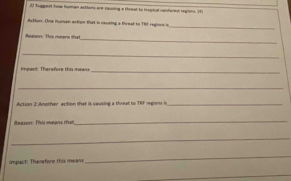 Suggest how human actions are causing a threat to tropical rainforest regions. (4) 
_ 
Action: One human action that is causing a threat to TRF regions is 
_ 
Reason: This means that 
_ 
Impact: Therefore this means_ 
_ 
Action 2:Another action that is causing a threat to TRF regions is_ 
Reason: This means that 
_ 
_ 
Impact: Therefore this means 
_ 
_