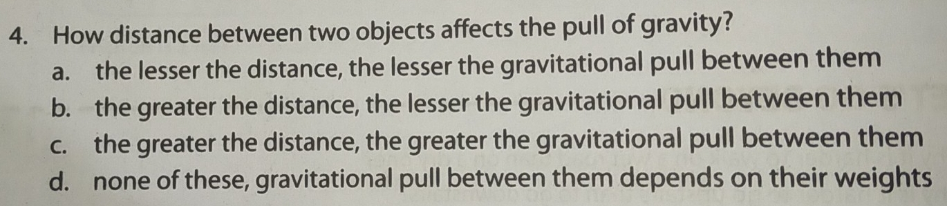 How distance between two objects affects the pull of gravity?
a. the lesser the distance, the lesser the gravitational pull between them
b. the greater the distance, the lesser the gravitational pull between them
c. the greater the distance, the greater the gravitational pull between them
d. none of these, gravitational pull between them depends on their weights