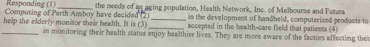 Responding (1) _the needs of an aging population, Health Network, Inc. of Melbourne and Futura 
Computing of Perth Amboy have decided (2)_ in the development of handheld, computerized products to 
_help the elderly monitor their health. It is (3) _accepted in the health-care field that patients (4) 
in monitoring their health status enjoy healthier lives. They are more aware of the factors affecting thei