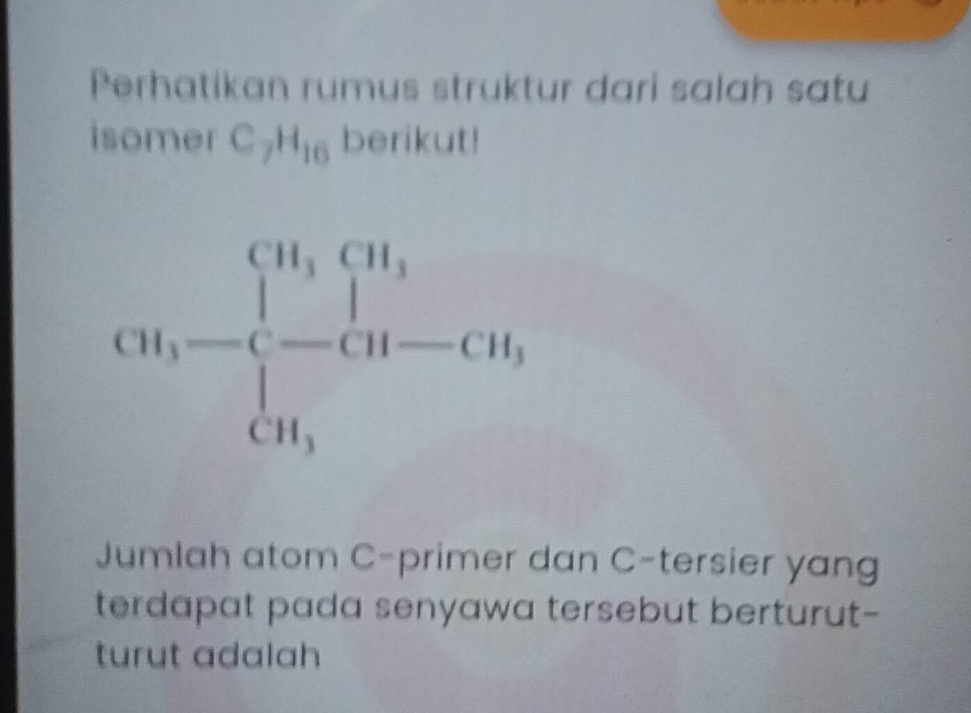 Perhatikan rumus struktur dari salah satu
isomer C_7H_16 berikut!
Jumlah atom C-primer dan C-tersier yang
terdapat pada senyawa tersebut berturut-
turut adalah