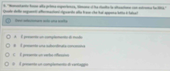 ''Nonostante fosse alla prima esperienza, Simone ci ha visulte la altascoma con estrama facilitã.''
Quate delle seguenti affermazioni riguardo alla frase che hai appena lea # fasa?
Devi selezionare solo una scelta
A vector t presente un complemento di modo
B É presente una subordinata concessiva
C vector t presente un verbo riflessivo
D t présente un complemente di vantaggio