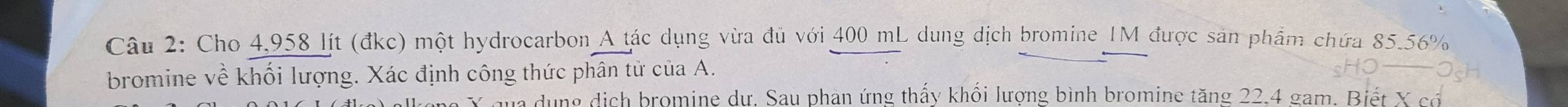 Cho 4,958 lít (đkc) một hydrocarbon A tác dụng vừa đủ với 400 mL dung dịch bromine IM được sản phẩm chứa 85.56%
bromine về khối lượng. Xác định công thức phân tử của A.
X qua dụng dịch bromine dư. Sau phản ứng thấy khối lượng bình bromine tăng 22.4 gam. Biết X có