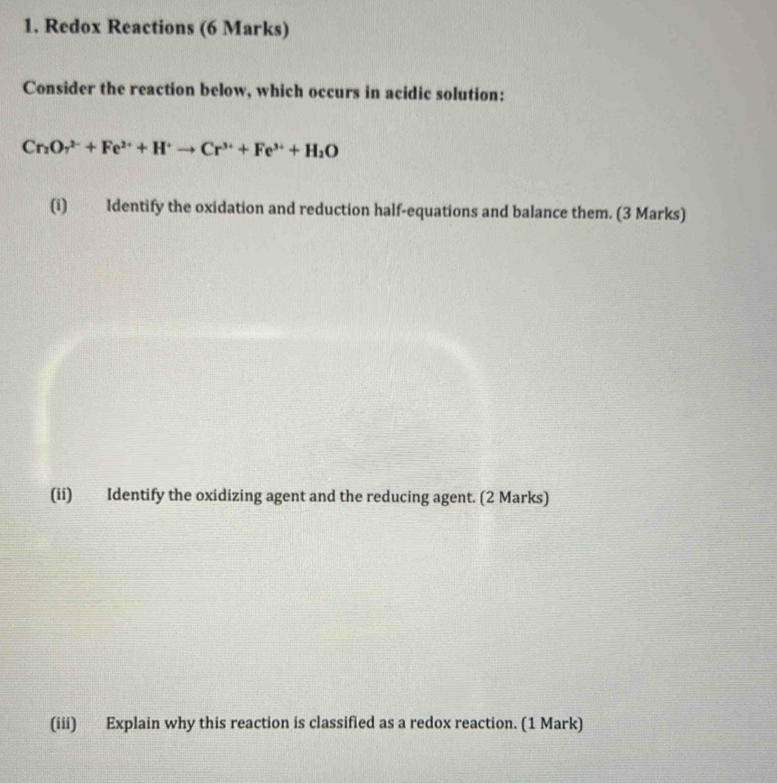 Redox Reactions (6 Marks) 
Consider the reaction below, which occurs in acidic solution:
Cr_2O_7^((2-)+Fe^2+)+H^+to Cr^(3+)+Fe^(3+)+H_2O
(i) Identify the oxidation and reduction half-equations and balance them. (3 Marks) 
(ii) Identify the oxidizing agent and the reducing agent. (2 Marks) 
(iii) Explain why this reaction is classified as a redox reaction. (1 Mark)