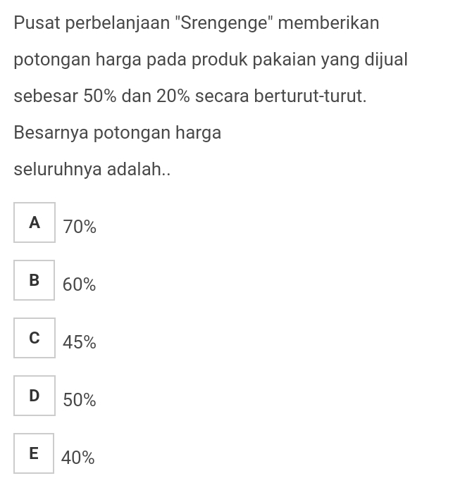 Pusat perbelanjaan "Srengenge" memberikan
potongan harga pada produk pakaian yang dijual
sebesar 50% dan 20% secara berturut-turut.
Besarnya potongan harga
seluruhnya adalah..
A 70%
B 60%
c 45%
D 50%
E 40%