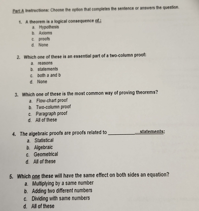 Instructions: Choose the option that completes the sentence or answers the question.
1. A theorem is a logical consequence of.
a. Hypothesis
b. Axioms
c. proofs
d. None
2. Which one of these is an essential part of a two-column proof:
a. reasons
b. statements
c. both a and b
d. None
3. Which one of these is the most common way of proving theorems?
a. Flow-chart proof
b. Two-column proof
c. Paragraph proof
d. Alll of these
4. The algebraic proofs are proofs related to _statements:
a Statistical
b. Algebraic
c. Geometrical
d. All of these
5. Which one these will have the same effect on both sides an equation?
a. Multiplying by a same number
b. Adding two different numbers
c. Dividing with same numbers
d. All of these