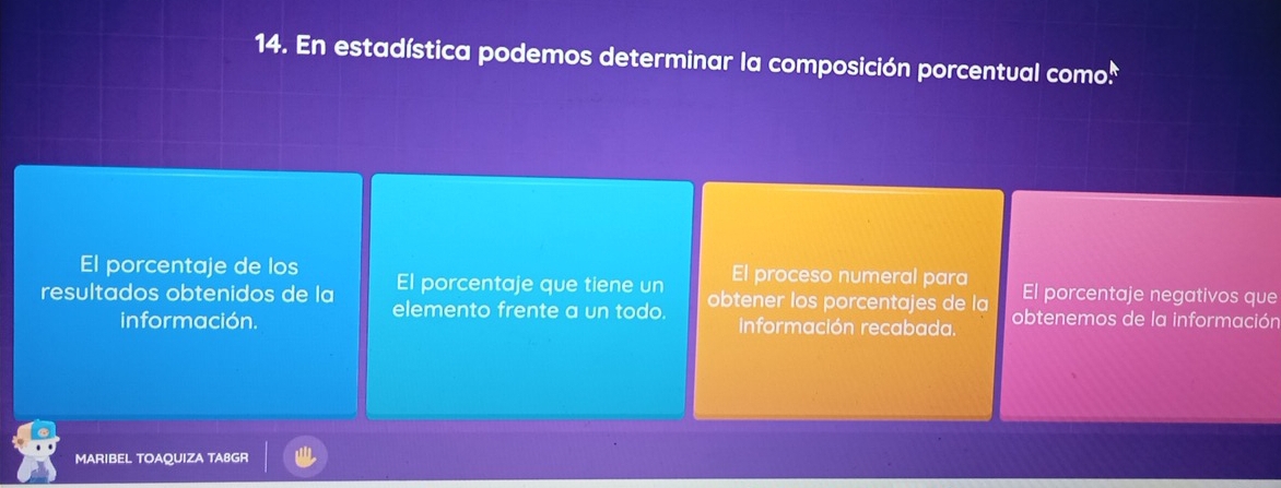 En estadística podemos determinar la composición porcentual como:
El porcentaje de los El proceso numeral para El porcentaje negativos que
resultados obtenidos de la El porcentaje que tiene un obtener los porcentajes de la obtenemos de la información
elemento frente a un todo.
información. información recabada.
MARIBEL TOAQUIZA TA8GR