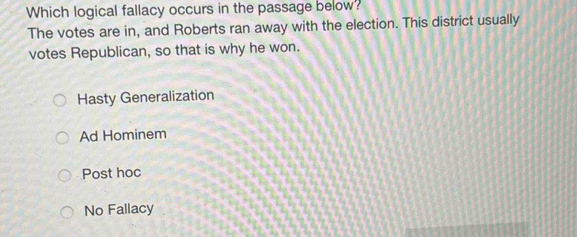 Which logical fallacy occurs in the passage below?
The votes are in, and Roberts ran away with the election. This district usually
votes Republican, so that is why he won.
Hasty Generalization
Ad Hominem
Post hoc
No Fallacy