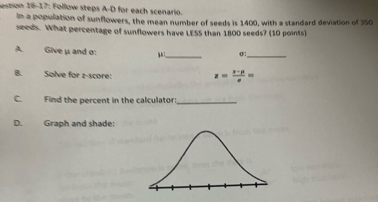 estion 16-17: Follow steps for each scenario. 
le a population of sunflowers, the mean number of seeds is 1400, with a standard deviation of 350
seeds. What percentage of sunflowers have LESS than 1800 seeds? (10 points) 
A. Give μ and σ : μ :_
σ :_ 
B. Solve for z-score:
z= (x-mu )/sigma  =
C. Find the percent in the calculator:_ 
D. Graph and shade: