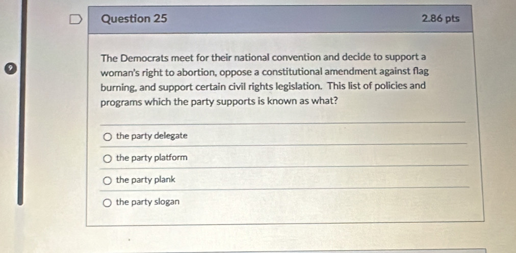 The Democrats meet for their national convention and decide to support a
woman's right to abortion, oppose a constitutional amendment against flag
burning, and support certain civil rights legislation. This list of policies and
programs which the party supports is known as what?
the party delegate
the party platform
the party plank
the party slogan