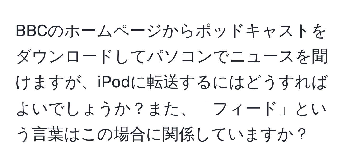 BBCのホームページからポッドキャストをダウンロードしてパソコンでニュースを聞けますが、iPodに転送するにはどうすればよいでしょうか？また、「フィード」という言葉はこの場合に関係していますか？