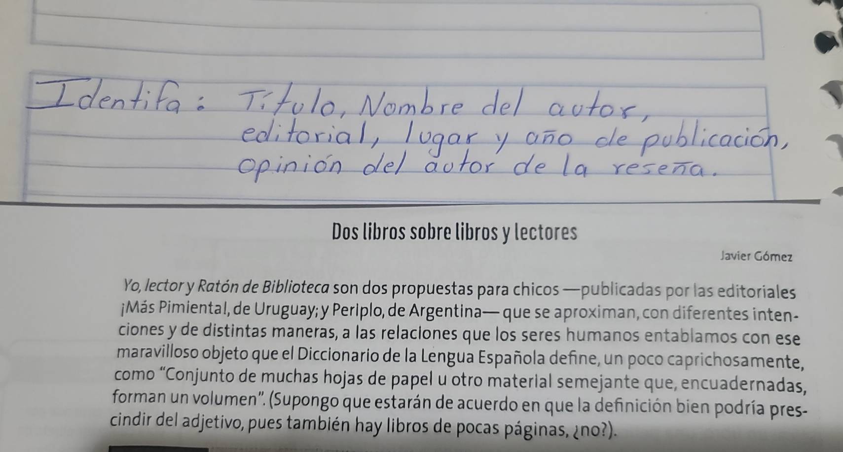 Dos libros sobre libros y lectores 
Javier Gómez 
Yo, lector y Ratón de Biblioteca son dos propuestas para chicos —publicadas por las editoriales 
¡Más Pimiental, de Uruguay; y Periplo, de Argentina— que se aproximan, con diferentes inten- 
ciones y de distintas maneras, a las relaciones que los seres humanos entablamos con ese 
maravilloso objeto que el Diccionario de la Lengua Española define, un poco caprichosamente, 
como “Conjunto de muchas hojas de papel u otro material semejante que, encuadernadas, 
forman un volumen''. (Supongo que estarán de acuerdo en que la definición bien podría pres- 
cindir del adjetivo, pues también hay libros de pocas páginas, ¿no?).