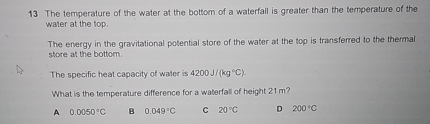 The temperature of the water at the bottom of a waterfall is greater than the temperature of the
water at the top.
The energy in the gravitational potential store of the water at the top is transferred to the thermal
store at the bottom.
The specific heat capacity of water is 4200J/(kg°C). 
What is the temperature difference for a waterfall of height 21 m?
A 0.0050°C B 0.049°C C 20°C D 200°C