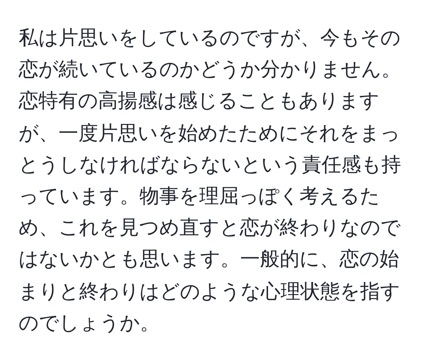 私は片思いをしているのですが、今もその恋が続いているのかどうか分かりません。恋特有の高揚感は感じることもありますが、一度片思いを始めたためにそれをまっとうしなければならないという責任感も持っています。物事を理屈っぽく考えるため、これを見つめ直すと恋が終わりなのではないかとも思います。一般的に、恋の始まりと終わりはどのような心理状態を指すのでしょうか。