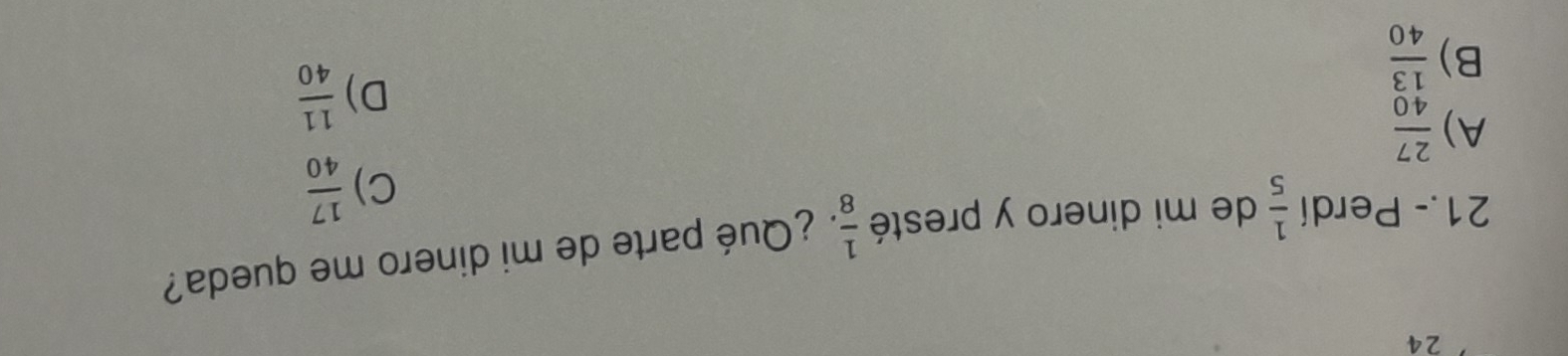 24
21.- Perdí  1/5  de mi dinero y presté  1/8  ¿ Qué parte de mi dinero me queda?
C)  17/40 
A)  27/40 
D)  11/40 
B)  13/40 