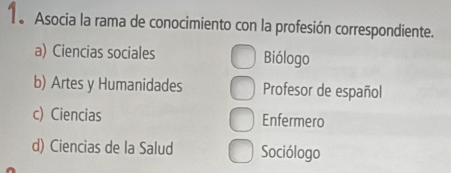 Asocia la rama de conocimiento con la profesión correspondiente.
a) Ciencias sociales Biólogo
b) Artes y Humanidades Profesor de español
c) Ciencias Enfermero
d) Ciencias de la Salud Sociólogo