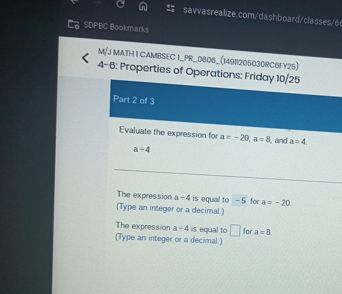 SDPBC Bookmarks 
M/J MATH 1 CAMBSEC 1_PR_0606_(14911205030RC6FY25) 
4-6: Properties of Operations: Friday 10/25 
Part 2 of 3 
Evaluate the expression for a=-20, a=8 , and a=4.
a/ 4
The expression a/ 4 is equal to - 5 for a=-20. 
(Type an integer or a decimal.) 
The expression a/ 4 is equal to □ for a=8. 
(Type an integer or a decimal.)