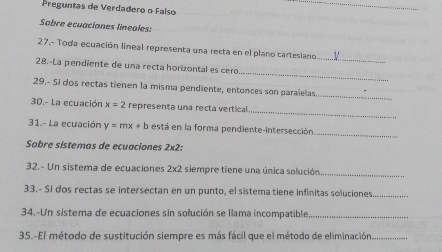 Preguntas de Verdadero o Falso 
Sobre ecuaciones lineales: 
_ 
27.- Toda ecuación lineal representa una recta en el plano cartesiano 
_ 
28.-La pendiente de una recta horizontal es cero 
29.- Si dos rectas tienen la misma pendiente, entonces son paralelas_ 
_ 
30.- La ecuación x=2 representa una recta vertical 
31.- La ecuación y=mx+b está en la forma pendiente-intersección_ 
Sobre sistemas de ecuaciones 2* 2. 
32.- Un sistema de ecuaciones 2* 2 siempre tiene una única solución_ 
33.- Si dos rectas se intersectan en un punto, el sistema tiene infinitas soluciones_ 
34.-Un sistema de ecuaciones sin solución se llama incompatible_ 
35.-El método de sustitución siempre es más fácil que el método de eliminación_