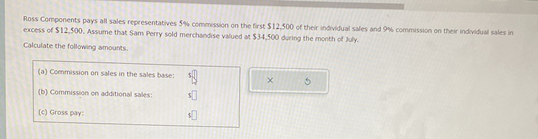 Ross Components pays all sales representatives 5% commission on the first $12,500 of their individual sales and 9% commission on their individual sales in 
excess of $12,500. Assume that Sam Perry sold merchandise valued at $34,500 during the month of July. 
Calculate the following amounts. 
(a) Commission on sales in the sales base: 
× 
(b) Commission on additional sales: 
(c) Gross pay: