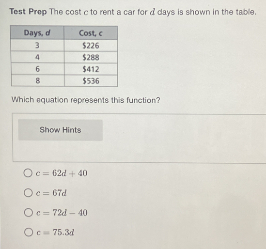 Test Prep The cost c to rent a car for d days is shown in the table.
Which equation represents this function?
Show Hints
c=62d+40
c=67d
c=72d-40
c=75.3d