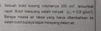 Sebuah botol kosong volumenya 200cm^3 , tersumbat 
rapat. Botot melayang dalam minyak (rho _m=0.9g/cm^3). 
Berapa massa air raksa yang harus ditambahkan ke 
dalam botol supaya dapat melayang dalam air.