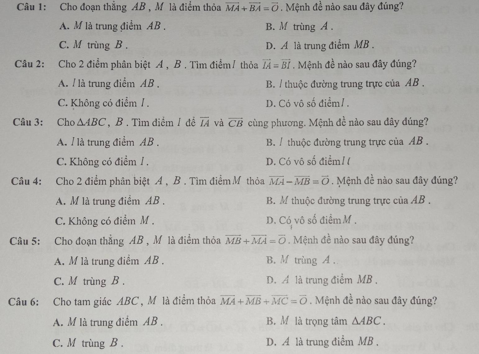 Cho đoạn thắng AB , M là điểm thỏa vector MA+vector BA=vector O. Mệnh đề nào sau đây đúng?
A. M là trung điểm AB . B. M trùng A .
C. M trùng B . D. A là trung điểm MB .
Câu 2: Cho 2 điểm phân biệt A , B . Tìm điểm/ thỏa vector IA=vector BI Mệnh đề nào sau đây đúng?
A. l là trung điểm AB . B. / thuộc đường trung trực của AB .
C. Không có điểm / . D. Có vô số điểm1 .
Câu 3: Cho △ ABC , B . Tìm điểm 1 để overline IA và vector CB cùng phương. Mệnh đề nào sau đây đúng?
A. l là trung điểm AB . B / thuộc đường trung trực của AB .
C. Không có điểm /. D. Có vô số điểm I (
Câu 4: Cho 2 điểm phân biệt A , B . Tìm điểm Mỹ thỏa vector MA-vector MB=vector O. Mệnh đề nào sau đây đúng?
A. M là trung điểm AB . B. M thuộc đường trung trực của AB .
C. Không có điểm M . D. Có vô số điểm M .
Câu 5: Cho đoạn thắng AB , M là điểm thỏa vector MB+vector MA=vector O. Mệnh đề nào sau đây đúng?
A. M là trung điểm AB . B. M trùng A .
C. M trùng B . D. A là trung điểm MB .
Câu 6: Cho tam giác ABC, M là điểm thỏa vector MA+vector MB+vector MC=vector 0. Mệnh đề nào sau đây đúng?
A. M là trung điểm AB . B. M là trọng tâm △ ABC.
C. M trùng B . D. A là trung điểm MB .