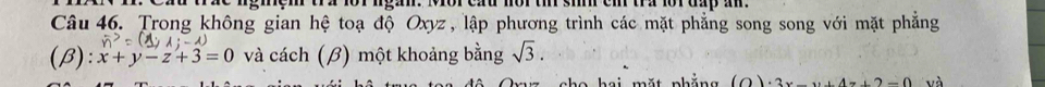 ngiem tra 1o1 ngan. Mor cầu nor ti si ei tra lor đấp am
Câu 46. Trong không gian hệ toạ độ Oxyz , lập phương trình các mặt phẳng song song với mặt phẳng
(β): x+y-z+3=0 và cách (β) một khoảng bằng sqrt(3). 
o h ai mặt nhắng (O)· 3x-y+4z+2=0 và