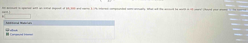 An account is opened with an initial deposit of $9,500 and earns 3.1% interest compounded semi-annually. What will the account be worth in 45 years? (Round your answer to the nearest 
cent.)
$
Additional Materials 
eBook 
Compound Interest