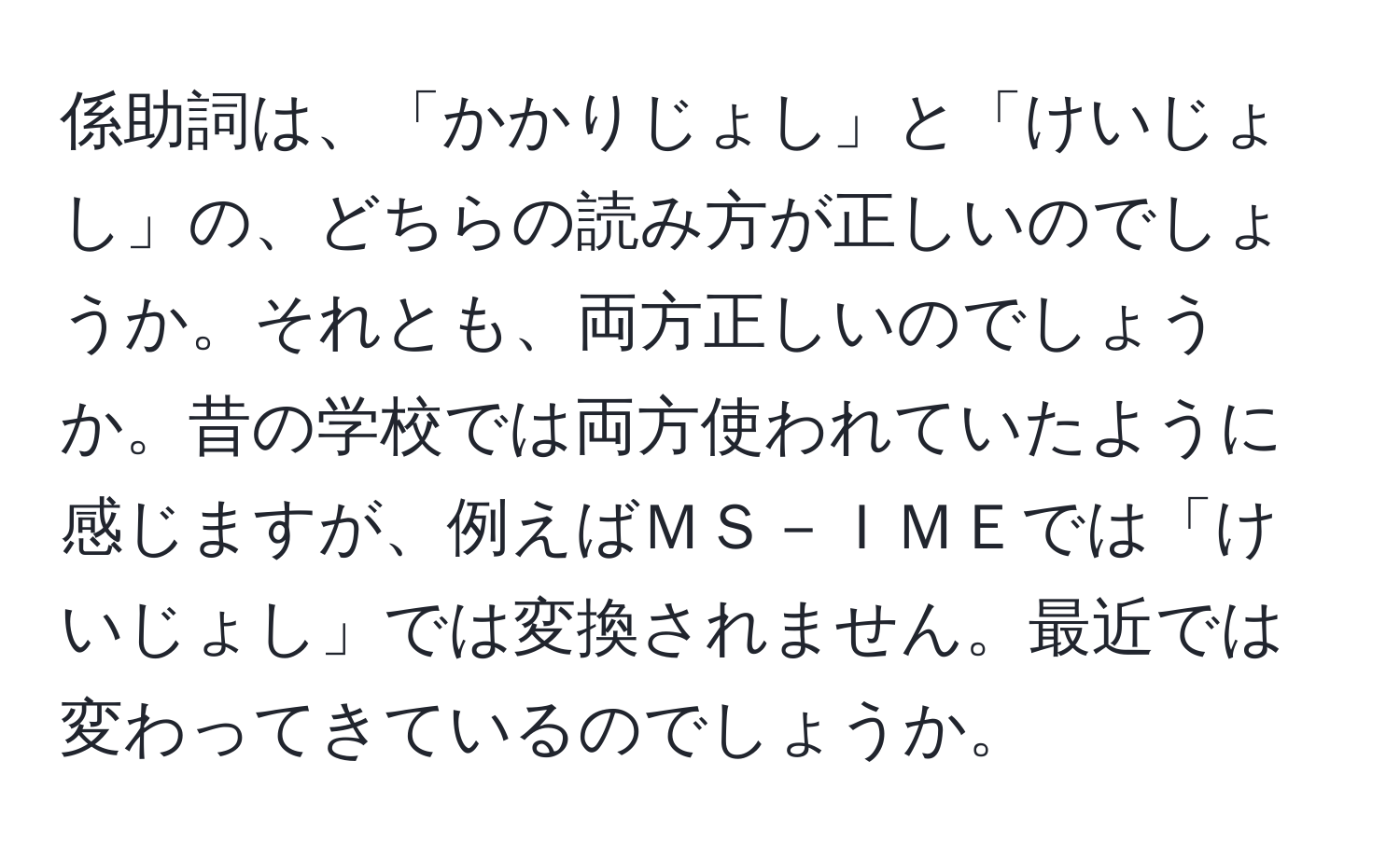 係助詞は、「かかりじょし」と「けいじょし」の、どちらの読み方が正しいのでしょうか。それとも、両方正しいのでしょうか。昔の学校では両方使われていたように感じますが、例えばＭＳ－ＩＭＥでは「けいじょし」では変換されません。最近では変わってきているのでしょうか。