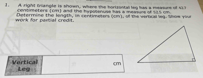 A right triangle is shown, where the horizontal leg has a measure of 42.7
centimeters (cm) and the hypotenuse has a measure of 52.5 cm. 
Determine the length, in centimeters (cm), of the vertical leg. Show your 
work for partial credit. 
Vertical
cm
Leg