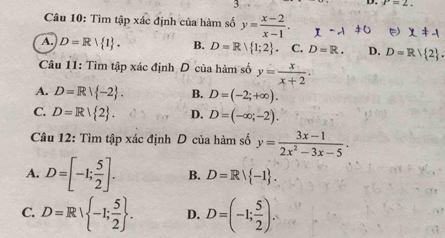 P=2. 
Câu 10: Tìm tập xác định của hàm số y= (x-2)/x-1 .
A. D=R| 1. B. D=R| 1;2. C. D=R. D. D=R| 2. 
Câu 11: Tìm tập xác định D của hàm số y= x/x+2 .
A. D=R| -2. B. D=(-2;+∈fty ).
C. D=R| 2. D. D=(-∈fty ;-2). 
Câu 12: Tìm tập xác định D của hàm số y= (3x-1)/2x^2-3x-5 ·
A. D=[-1; 5/2 ].
B. D=R| -1.
C. D=R| -1; 5/2 . D. D=(-1; 5/2 ).