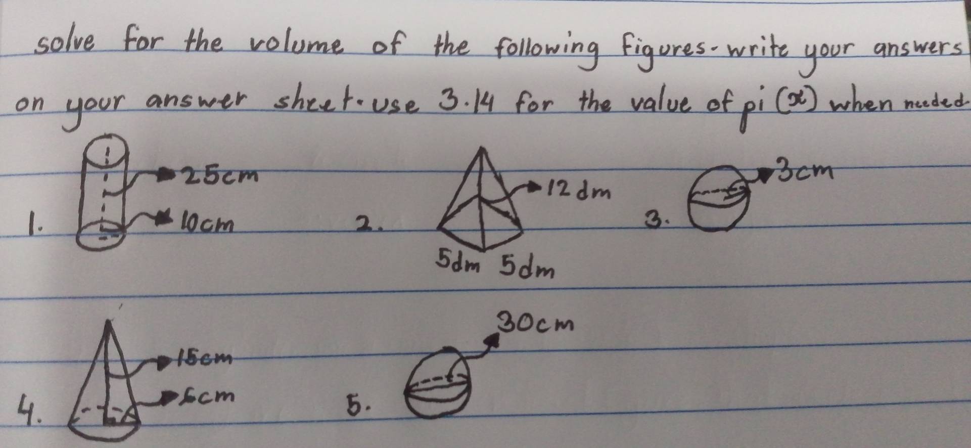 solve for the volume of the following figures-write your answers 
on your answer sheet- use 3. 14 for the value of f_i(x) when needed
25cm3cm
1. 10cm 3.
30cm
5.