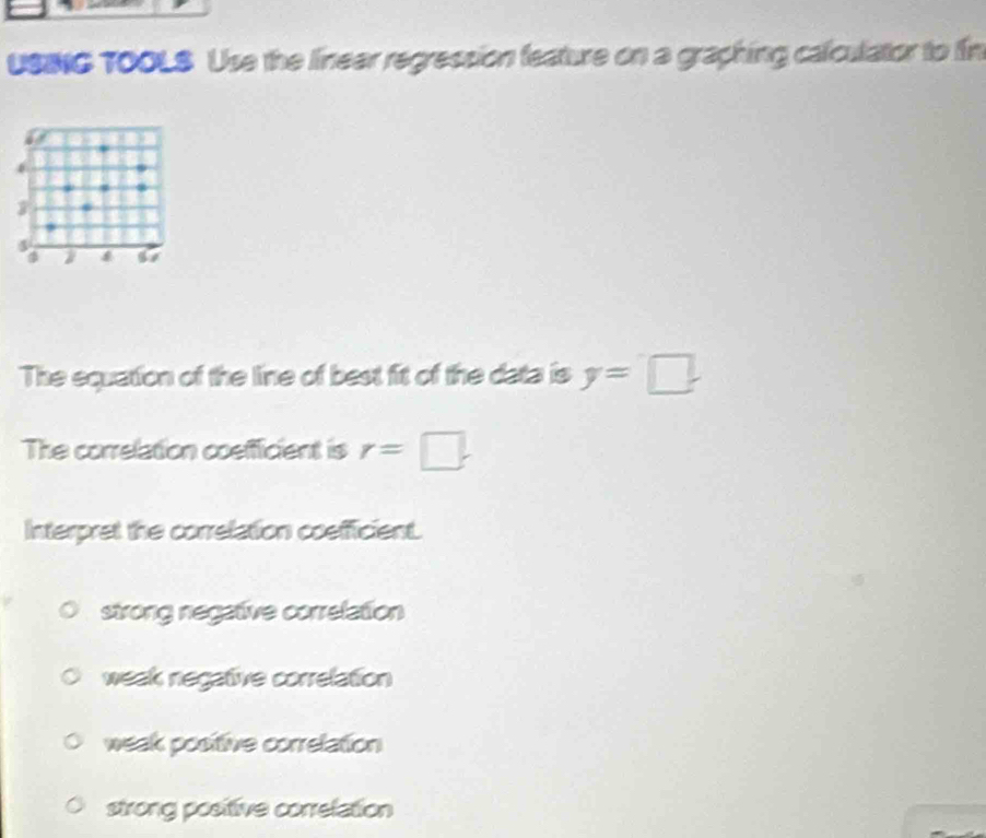 USING TO0LS Use the linear regression feature on a graphing calculator to fin
3
4
a I f 57
The equation of the line of best fit of the data is y=□
The correlation coefficient is r=□. 
Interpret the correlation coefficient.
strong negative correlation
weak negative correlation
weak positive correlation
strong positive correlation