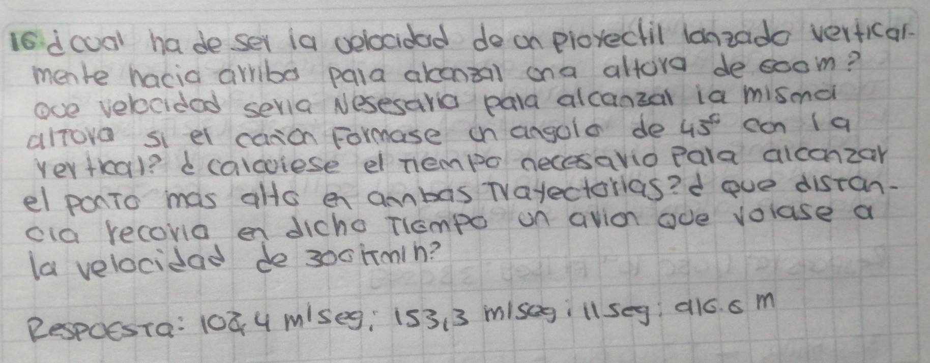 is dcool ha deser ia velocidad de on prorectil lanzado verficar. 
mente hacia arriba pala akonaal ona altore desoom? 
ove velocidad sevia Nesesaria pala alcanzal ia mismei 
alrove si el canon Formase on angolo de 45° can a 
Vertkal? e calcoiese el nempo necesavio pala aiconzar 
el ponTo mas alls en ambas TVayectorias? d ove disran. 
cia recoria en dicho Tiempo on avion ode voluse a 
la velocidad de 300hmih? 
Respoesta: 108 4 miseg, is3. 3 misegill seg al6. s m