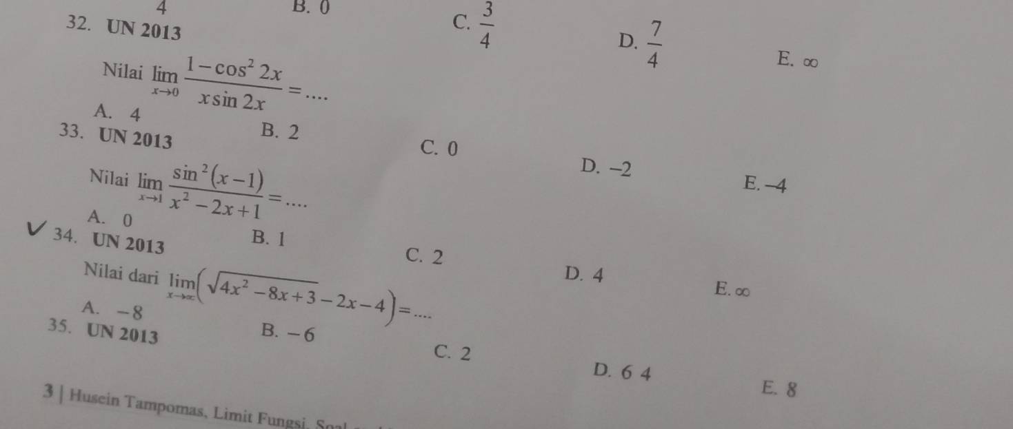 4 B. (
32. UN 2013
C.  3/4 
D.  7/4 
Nilai limlimits _xto 0 (1-cos^22x)/xsin 2x =...
E. ∞
A. 4
33. UN 2013
B. 2
C. 0
D. -2
Nilai limlimits _xto 1 (sin^2(x-1))/x^2-2x+1 =... E. -4
A. 0 B. 1
34. UN 2013
C. 2
Nilai dari limlimits _xto ∈fty (sqrt(4x^2-8x+3)-2x-4)=... D. 4
E. ∞
A. -8 B. - 6
35. UN 2013 C. 2
D. 6 4
E. 8
3 | Husein Tampomas, Limit Fungsi, S0