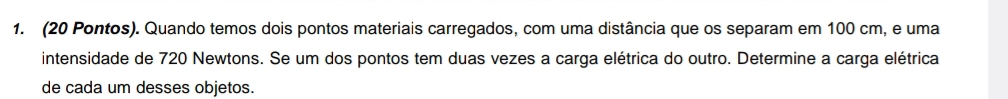 (20 Pontos). Quando temos dois pontos materiais carregados, com uma distância que os separam em 100 cm, e uma 
intensidade de 720 Newtons. Se um dos pontos tem duas vezes a carga elétrica do outro. Determine a carga elétrica 
de cada um desses objetos.