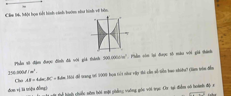 3m
Câu 16. Một họa tiết hình cánh bướm như hình vẽ bên, 
Phần tô đậm được đính đá với giá thành 500.000d/m^2. Phần còn lại được tô màu với giá thành
250.000d/m^2. 
Cho AB=4dm; BC=8dm Hỏi để trang trí 1000 họa tiết như vậy thì cần số tiền bao nhiêu? (làm tròn đến 
đơn vị là triệu đồng) 
ộ thể hình chiếc nêm bởi mặt phẳng vuông góc với trục Ox tại điểm có hoành độ x
overline  (như