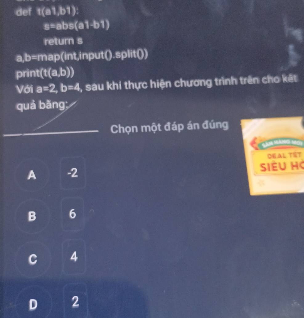 def t(a1,b1) :
s=abs(a1-b1)
return s
a, b=map || nt,input() .Spl it()
prin 1 (t(a,b))
Với a=2, b=4 , sau khi thực hiện chương trình trên cho kết
quả bǎng;
_Chọn một đáp án đúng
Sân Hàng Mơy
Deal Têt
Siều Hà
A -2
B 6
C 4
D 2