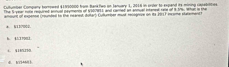 Cullumber Company borrowed $1950000 from BankTwo on January 1, 2016 in order to expand its mining capabilities.
The 5-year note required annual payments of $507851 and carried an annual interest rate of 9.5%. What is the
amount of expense (rounded to the nearest dollar) Cullumber must recognize on its 2017 income statement?
a. $137002 。
b. $137002.
c. $185250.
d $154603.