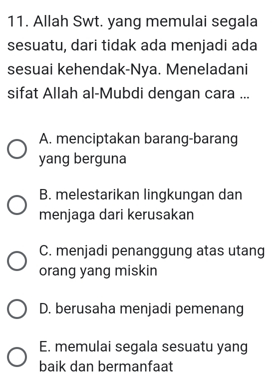 Allah Swt. yang memulai segala
sesuatu, dari tidak ada menjadi ada
sesuai kehendak-Nya. Meneladani
sifat Allah al-Mubdi dengan cara ...
A. menciptakan barang-barang
yang berguna
B. melestarikan lingkungan dan
menjaga dari kerusakan
C. menjadi penanggung atas utang
orang yang miskin
D. berusaha menjadi pemenang
E. memulai segala sesuatu yang
baik dan bermanfaat