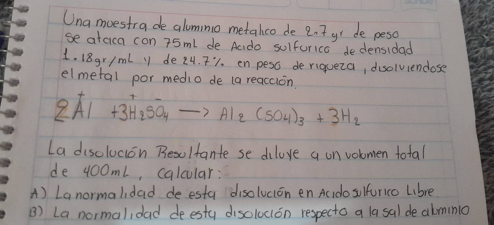 Una moestra de alumino metalco de 2.t gr de peso 
se ataica con 75ml de Aado sulforico dedensidad
1, 18gr/ml y de 24. T1. enpeso deriqueza, disolviendose 
elmetal por medio de (a reaccion.
2Al+3H_2SO_4to Al_2(SO_4)_3+3H_2
La disolucion Resolfante se dilove a on volomen total 
de 100mL, calcular: 
A) Lanormalidad de esta disolucion en Ac do sulfurico Lbre 
B) La normalidad deestu disoloclon respecto a la sal de almino