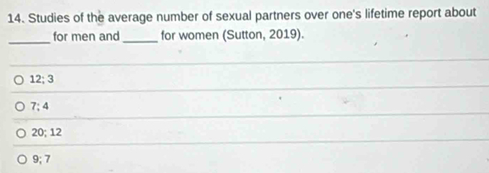 Studies of the average number of sexual partners over one's lifetime report about
_
for men and _for women (Sutton, 2019).
12; 3
_
7; 4
_
20:12
9; 7