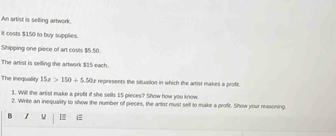 An artist is selling artwork. 
It costs $150 to buy supplies. 
Shipping one piece of art costs $5.50. 
The artist is selling the artwork $15 each. 
The inequality 15x>150+5.50x represents the situation in which the artist makes a profit. 
1. Will the artist make a profit if she sells 15 pieces? Show how you know. 
2. Write an inequality to show the number of pieces, the artist must sell to make a profit. Show your reasoning. 
B I u =≡ i