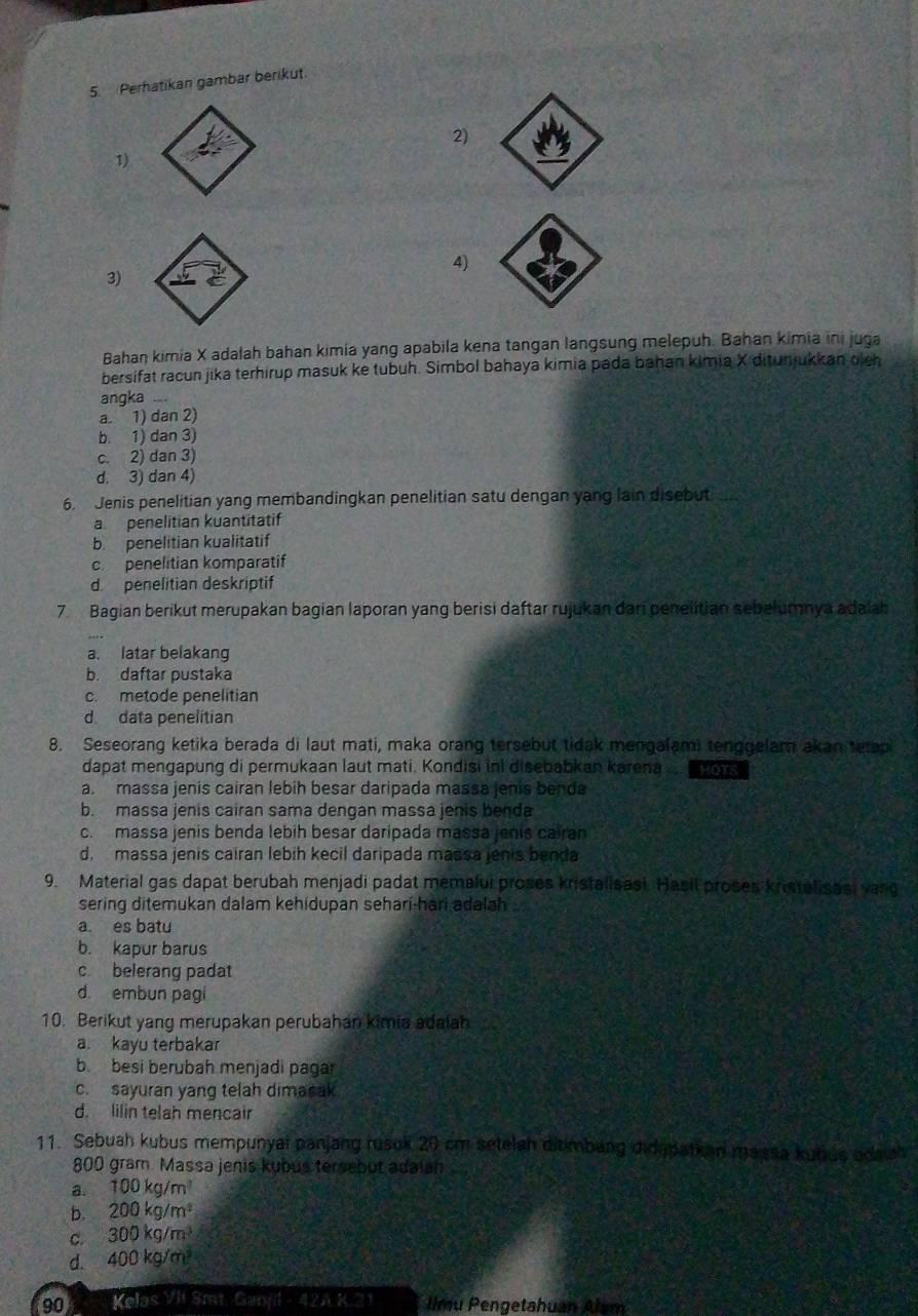 Perhatikan gambar berikut
2)
1)
4)
3)
Bahan kimia X adalah bahan kimia yang apabila kena tangan langsung melepuh. Bahan kimia ini juga
bersifat racun jika terhirup masuk ke tubuh. Simbol bahaya kimia pada bahan kimia X ditunjukkan dich
angka
a. 1) dan 2)
b. 1) dan 3)
c. 2) dan 3)
d. 3) dan 4)
6. Jenis penelitian yang membandingkan penelitian satu dengan yang lain disebut
a penelitian kuantitatif
b. penelitian kualitatif
c  penelitian komparatif
d. penelitian deskriptif
7.Bagian berikut merupakan bagian laporan yang berisi daftar rujukan dari penelitian sebelumnya adalah
a. latar belakang
b. daftar pustaka
c. metode penelitian
d. data penelitian
8. Seseorang ketika berada di laut mati, maka orang tersebut tidak mengalami tenggelam akan tetap
dapat mengapung di permukaan laut mati. Kondisi ini disebabkan karena . HOTS
a. massa jenis cairan lebíh besar daripada massa jenis benda
b. massa jenis cairan sama dengan massa jenis benda
c. massa jenis benda lebih besar daripada massa jenis cairan
d. massa jenis cairan lebih kecil daripada massa jenis benda
9. Material gas dapat berubah menjadi padat memalui proses kristalisast. Hasil proses kristalisasi vang
sering ditemukan dalam kehidupan sehari-hari adalah
a. es batu
b. kapur barus
c belerang padat
d. embun pagi
10. Berikut yang merupakan perubahan kimia adalah
a. kayu terbakar
b besi berubah menjadi pagar
c. sayuran yang telah dimasak
d. lilin telah mencair
11. Sebuah kubus mempunyai panjang rusok 20 cm setelah ditmbang didapatian massa kubus adaiah
800 gram. Massa jenis kybus tersebut adaian
a. 100kg/m^3
b. 200kg/m^2
C. 300kg/m^3
d. 400kg/m^3
90 Kelas VII Smt. Ganjl - 42A K.21 llmu Pengetahuan Alum